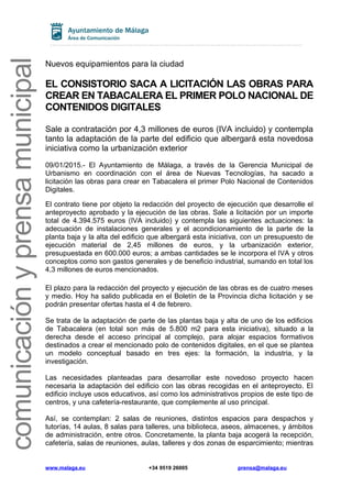 comunicaciónyprensamunicipal
Nuevos equipamientos para la ciudad
EL CONSISTORIO SACA A LICITACIÓN LAS OBRAS PARA
CREAR EN TABACALERA EL PRIMER POLO NACIONAL DE
CONTENIDOS DIGITALES
Sale a contratación por 4,3 millones de euros (IVA incluido) y contempla
tanto la adaptación de la parte del edificio que albergará esta novedosa
iniciativa como la urbanización exterior
09/01/2015.- El Ayuntamiento de Málaga, a través de la Gerencia Municipal de
Urbanismo en coordinación con el área de Nuevas Tecnologías, ha sacado a
licitación las obras para crear en Tabacalera el primer Polo Nacional de Contenidos
Digitales.
El contrato tiene por objeto la redacción del proyecto de ejecución que desarrolle el
anteproyecto aprobado y la ejecución de las obras. Sale a licitación por un importe
total de 4.394.575 euros (IVA incluido) y contempla las siguientes actuaciones: la
adecuación de instalaciones generales y el acondicionamiento de la parte de la
planta baja y la alta del edificio que albergará esta iniciativa, con un presupuesto de
ejecución material de 2,45 millones de euros, y la urbanización exterior,
presupuestada en 600.000 euros; a ambas cantidades se le incorpora el IVA y otros
conceptos como son gastos generales y de beneficio industrial, sumando en total los
4,3 millones de euros mencionados.
El plazo para la redacción del proyecto y ejecución de las obras es de cuatro meses
y medio. Hoy ha salido publicada en el Boletín de la Provincia dicha licitación y se
podrán presentar ofertas hasta el 4 de febrero.
Se trata de la adaptación de parte de las plantas baja y alta de uno de los edificios
de Tabacalera (en total son más de 5.800 m2 para esta iniciativa), situado a la
derecha desde el acceso principal al complejo, para alojar espacios formativos
destinados a crear el mencionado polo de contenidos digitales, en el que se plantea
un modelo conceptual basado en tres ejes: la formación, la industria, y la
investigación.
Las necesidades planteadas para desarrollar este novedoso proyecto hacen
necesaria la adaptación del edificio con las obras recogidas en el anteproyecto. El
edificio incluye usos educativos, así como los administrativos propios de este tipo de
centros, y una cafetería-restaurante, que complemente al uso principal.
Así, se contemplan: 2 salas de reuniones, distintos espacios para despachos y
tutorías, 14 aulas, 8 salas para talleres, una biblioteca, aseos, almacenes, y ámbitos
de administración, entre otros. Concretamente, la planta baja acogerá la recepción,
cafetería, salas de reuniones, aulas, talleres y dos zonas de esparcimiento; mientras
www.malaga.eu +34 9519 26005 prensa@malaga.eu
 
