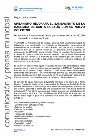 comunicaciónyprensamunicipal
Mejora de los distritos
URBANISMO MEJORARÁ EL SANEAMIENTO DE LA
BARRIADA DE SANTA ROSALÍA CON UN NUEVO
COLECTOR
Ha sacado a licitación estas obras que suponen cerca de 350.000
euros de inversión municipal
11/01/2018- El Ayuntamiento de Málaga, a través de la Gerencia Municipal de
Urbanismo y en coordinación con el distrito de Campanillas, va a mejorar el
saneamiento de la barriada de Santa Rosalía. Así, ha sacado a licitación,
publicado hoy en el boletín oficial de la provincia, dicho proyecto un
presupuesto de 347.961,21 euros (incluido IVA) y con un plazo de ejecución de
4 meses. El proyecto contempla la sustitución del colector existente de aguas
mixtas que da servicio a la Barriada de Santa Rosalía por uno nuevo. La
mejora consiste en convertir la red unitaria actual en separativa, mediante la
construcción de un aliviadero.
El objetivo es conducir las aguas residuales de Maqueda-Santa Rosalía hasta
conectar con el colector existente con destino final la EDAR del Guadalhorce.
Para ello se ha previsto la ejecución de 1.315,49 m de colector de gravedad
empleando una tubería de PVC con diámetros de 500 y 630 mm, mientras que
el cruce bajo la autovía A-357 se acomete en PE electrosoldado y diámetro de
630 mm embutido en tubería de acero al carbono y diámetro 800 mm.
El colector de aguas residuales proyectado comienza a la altura de la Calle
Camino Ronda del Norte en las proximidades del Campo de Fútbol de Santa
Rosalía. Desde este punto se dirige hacia el sur de forma paralela al Arroyo de
Los Cantos, contando el tramo con una longitud de 860,16 m, hasta cruzar la
autovía A-357. Por último, una parte del trazado discurre bajo el viaducto de la
línea ferroviaria de L.A.V. Córdoba-Málaga de ADIF sobre el Arroyo de Las
Moras hasta llegar al pozo final contando este tramo con un desarrollo de
379,58 m.
Las obras contemplan los siguientes trabajos:
-Demoliciones y trabajos previos.
-Colector de fecales.
-Colector de pluviales.
-Aliviadero.
-Perforación dirigida.
-Modificación de la red de abastecimiento.
-Pavimentación.
-Servicios afectados.
-Seguridad y salud.
- Gestión de residuos.
www.malaga.eu Tfno. Información municipal: 010 ó +34 951 926
010
 