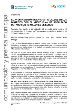 comunicaciónyprensamunicipal
Urbanismo
EL AYUNTAMIENTO MEJORARÁ 140 CALLES EN LOS
DISTRITOS CON EL NUEVO PLAN DE ASFALTADO
DOTADO CON 4,2 MILLONES DE EUROS
También ha salido a contratación el proyecto para mejorar el
saneamiento y el drenaje en 7 parques empresariales, valorado en
1,2 millones de euros
Ambas actuaciones forman parte del plan ‘Más barrios, más
Málaga’
30/01/2018- El Ayuntamiento de Málaga, a través de la Gerencia Municipal de
Urbanismo, ha sacado a licitación dos grandes planes que inciden en la mejora
permanente de las barriadas de la ciudad, enmarcados dentro del programa
‘Más barrios, más Málaga’.
Se trata, por un lado, de un nuevo plan de asfaltado en los 11 distritos de la
ciudad, que supondrá la mejora de un total de 140 calles, y que está dotado
con más de 4,2 millones de euros; y por otro, un conjunto de actuaciones para
potenciar el sistema de separación de redes en 7 parques empresariales de la
ciudad, con una partida de 1,2 millones de euros.
Ambas actuaciones, cuyas licitaciones han salido publicadas en el boletín
oficial de la provincia y ha comenzado el plazo para la presentación de ofertas,
se sufragan con la nueva tanda de inversiones financieramente sostenibles que
ha puesto en marcha el Consistorio.
A estos planes se une el de mejora del acerado, cuya licitación se inició la
pasada semana, y que cuenta con 2 millones de euros. En resumen, el
Ayuntamiento invertirá en estas actuaciones genéricas de renovación urbana
de las barriadas malagueñas cerca de 7,5 millones de euros.
SE MEJORARÁN 140 CALLES CON EL NUEVO PLAN DE ASFALTADO
Por un lado, ha salido a contratación el plan de Inversión de obras de asfaltado
en los Distritos, dotado con 4.260.000 euros (IVA incluido). Está previsto que
los diferentes trabajos y actuaciones se desarrollen durante este año, teniendo
como fecha de finalización del 15 de Diciembre.
Este conjunto de obras tiene como fin poner en valor los pavimentos y firmes y
optimizar la seguridad y calidad en el entorno urbano, obteniendo como
resultado una mejora significativa de la seguridad de las calzadas. Las labores
de extendido se realizarán en horario nocturno en aquellos casos en que sea
necesario por interferir en el normal desarrollo del tráfico.
www.malaga.eu Tfno. Información municipal: 010 ó +34 951 926
010
 