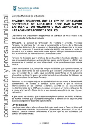 comunicaciónyprensamunicipal
Gerencia Municipal de Urbanismo
POMARES CONSIDERA QUE LA LEY DE URBANISMO
SOSTENIBLE DE ANDALUCÍA DEBE DAR MAYOR
AGILIDAD A LOS TRÁMITES Y MÁS AUTONOMÍA A
LAS ADMINISTRACIONES LOCALES
Urbanismo ha presentado alegaciones al borrador de esta nueva Ley
que tramita la Junta de Andalucía
18/02/2018.- El concejal de Ordenación del Territorio y Vivienda, Francisco
Pomares, ha informado hoy de que el Ayuntamiento, a través de la Gerencia
Municipal de Urbanismo, ha presentado un documento con alegaciones al borrador
de Ley de Urbanismo Sostenible de Andalucía (LUSA), que tramita la Junta de
Andalucía, con el objetivo de reclamar mayor agilidad a los procedimientos así como
más autonomía de las administraciones urbanísticas locales.
Pomares ha destacado que ya era hora de que la Junta de Andalucía abordara en
este anteproyecto situaciones y circunstancias que no se atendían en la LOUA y que
se adaptara a la realidad, así como a ley estatal y a las corrientes europeas en esta
materia.
El edil ha incidido en que, aunque se recogen novedades que suponen avances, el
texto sigue adoleciendo de tres cuestiones que considera fundamentales: por un
lado, el borrador de la LUSA sigue denotando desconfianza en la autonomía
urbanística municipal, lo que es perjudicial para el desarrollo actual de Málaga y su
área metropolitana, ha señalado Pomares.
Asimismo, no se consigue mejorar en agilidad urbanística en cuanto al desarrollo del
planteamiento, ha añadido el concejal, quien apunta a que el excesivo
intervencionismo en los informes sectoriales, además de los requerimientos
medioambientales de la GICA, pueden seguir provocando un freno en el avance de
la ciudad y la inversión. Sigue siendo la gran asignatura pendiente de esta reforma,
ha insistido.
Y, por último, ha señalado que se sigue sin seguridad jurídica en cuanto a claridad
de muchos términos que se presentan farragosos al tiempo que se dejan muchas
cuestiones al posterior desarrollo reglamentario.
LEY DE MÍNIMOS
Las alegaciones, elaboradas por los profesionales técnicos de la Gerencia Municipal
de Urbanismo de diferentes departamentos (Planeamiento, Patrimonio, Licencias y
Asesoría Jurídica) solicitan aclaraciones a asuntos que no son abordados con
claridad en dicho borrador.
www.malaga.eu +34 9519 26005 prensa@malaga.eu
 
