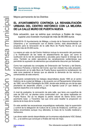 comunicaciónyprensamunicipal
Mejora permanente de los Distritos
EL AYUNTAMIENTO CONTINÚA LA REHABILITACIÓN
URBANA DEL CENTRO HISTÓRICO CON LA MEJORA
DE LA CALLE MURO DE PUERTA NUEVA
Esta actuación, que se estima que concluya a finales de mayo,
supone una inversión municipal de más de 90.000 euros
26/04/2018- El Ayuntamiento de Málaga, a través de la Gerencia Municipal de
Urbanismo y en coordinación con el distrito Centro, está desarrollando un
proyecto para la renovación de la calle Muro de Puerta Nueva, en la que
invierte más de 93.000 euros.
La mejora en esta vía del Centro Histórico incluye la renovación del pavimento
y la modificación de las redes de abastecimiento de agua, así como la
sustitución de la red de saneamiento y pluviales para mejorar el drenaje de la
zona. También se están ejecutando las canalizaciones subterráneas que
permitirán la supresión de elementos que actualmente discurren por fachadas.
Como han explicado los concejales de Ordenación del Territorio y del Distrito,
Francisco Pomares y Gemma del Corral, que han visitado hoy esta actuación,
la intervención en la calle Muro de Puerta Nueva supondrá la revitalización de
esta zona peatonal al tiempo que se atiende la demanda de los vecinos y
comerciantes de este entorno.
El proyecto complementa los trabajos desarrollados desde 1995 en el centro
histórico de la ciudad de Málaga, y de acuerdo con el Planeamiento Urbanístico
de 1990, con el Plan Estratégico de 2006, donde este ámbito es uno de los ejes
prioritarios de desarrollo urbano, y con la Agenda Local 21 que dedica un
capítulo específico a la ciudad antigua.
A nivel de acabados, la renovación de esta calle, que tiene una superficie de
más de 250 m2, se plantea como continuidad con las obras realizadas en
Puerta Nueva. Así se ha elegido la piedra natural de Sierra Elvira como
pavimento base y Travertino rojo que sirve para resaltar la proyección en
planta de la traza de la muralla.
En este sentido las excavaciones arqueológicas realizadas, bajo la supervisión
y control de la delegación de Cultura de la Junta de Andalucía, confirman, por
restos encontrados aunque muy alterados, la traza de la muralla medieval y
barbacana.
Las obras están siendo desarrolladas por la empresa adjudicataria VGC Global,
S.L., y se estima que concluyan a finales del mes de mayo.
www.malaga.eu Tfno. Información municipal: 010 ó +34 951 926
010
 