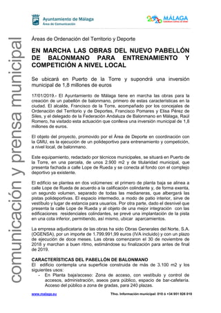 www.malaga.eu Tfno. Información municipal: 010 ó +34 951 926 010
comunicaciónyprensamunicipal
Áreas de Ordenación del Territorio y Deporte
EN MARCHA LAS OBRAS DEL NUEVO PABELLÓN
DE BALONMANO PARA ENTRENAMIENTO Y
COMPETICIÓN A NIVEL LOCAL
Se ubicará en Puerto de la Torre y supondrá una inversión
municipal de 1,8 millones de euros
17/01/2019.- El Ayuntamiento de Málaga tiene en marcha las obras para la
creación de un pabellón de balonmano, primero de estas características en la
ciudad. El alcalde, Francisco de la Torre, acompañado por los concejales de
Ordenación del Territorio y de Deportes, Francisco Pomares y Elisa Pérez de
Siles, y el delegado de la Federación Andaluza de Balonmano en Málaga, Raúl
Romero, ha visitado esta actuación que conlleva una inversión municipal de 1,8
millones de euros.
El objeto del proyecto, promovido por el Área de Deporte en coordinación con
la GMU, es la ejecución de un polideportivo para entrenamiento y competición,
a nivel local, de balonmano.
Este equipamiento, redactado por técnicos municipales, se situará en Puerto de
la Torre, en una parcela, de unos 2.900 m2 y de titularidad municipal, que
presenta fachada a calle Lope de Rueda y se conecta al fondo con el complejo
deportivo ya existente.
El edificio se plantea en dos volúmenes: el primero de planta baja se alinea a
calle Lope de Rueda de acuerdo a la calificación colindante y, de forma exenta,
un segundo volumen, separado de todas las medianeras, que albergará las
pistas polideportivas. El espacio intermedio, a modo de patio interior, sirve de
vestíbulo y lugar de estancia para usuarios. Por otra parte, dado el desnivel que
presenta la calle Lope de Rueda y al objeto de una mejor integración con las
edificaciones residenciales colindantes, se prevé una implantación de la pista
en una cota inferior, permitiendo, así mismo, ubicar aparcamientos.
La empresa adjudicataria de las obras ha sido Obras Generales del Norte, S.A.
(OGENSA), por un importe de 1.799.991,99 euros (IVA incluido) y con un plazo
de ejecución de doce meses. Las obras comenzaron el 30 de noviembre de
2018 y marchan a buen ritmo, estimándose su finalización para antes de final
de 2019.
CARACTERÍSTICAS DEL PABELLÓN DE BALONMANO
El edificio contempla una superficie construida de más de 3.100 m2 y los
siguientes usos:
- En Planta baja/acceso: Zona de acceso, con vestíbulo y control de
accesos, administración, aseos para público, espacio de bar-cafetería.
Acceso del público a zona de gradas, para 240 plazas.
 