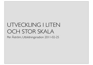 UTVECKLING I LITEN
OCH STOR SKALA
Per Åström, Utbildningsradion 2011-02-25
 