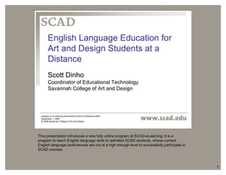 1 
English Language Education for 
Art and Design Students at a 
Distance 
Scott Dinho 
Coordinator of Educational Technology 
Savannah College of Art and Design 
Designs on e-Learning International Online Conference 2009 
September 1, 2009 
© 2009 Savannah College of Art and Design 
This presentation introduces a new fully online program at SCAD-eLearning. It is a 
program to teach English language skills to admitted SCAD students, whose current 
English language proficiencies are not at a high enough level to successfully participate in 
SCAD courses. 
 