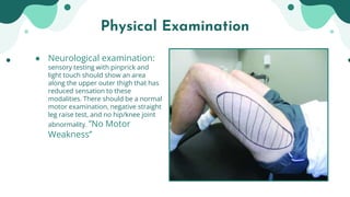 ● Neurological examination:
sensory testing with pinprick and
light touch should show an area
along the upper outer thigh that has
reduced sensation to these
modalities. There should be a normal
motor examination, negative straight
leg raise test, and no hip/knee joint
abnormality. ’’No Motor
Weakness’’
Physical Examination
 