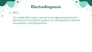 ● EMG :
The needle EMG study is normal in meralgia paresthetica but
abnormal in characteristic patterns in radiculopathies, femoral
neuropathies, and plexopathies.
Electrodiagnosis
 