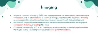 Imaging
● Magnetic resonance imaging (MRI): This imaging technique can help to identify the cause of nerve
compression, such as a herniated disc or a tumor. In meralgia paresthetica, MRI may show a thickening
or compression of the lateral femoral cutaneous nerve as it passes through the inguinal ligament.
● Ultrasound: Ultrasound can be used to visualize the lateral femoral cutaneous nerve and may reveal
compression, thickening, or swelling of the nerve.
● Computed tomography (CT) scan: This imaging technique can help to identify bony abnormalities
that may be causing nerve compression, such as a bone spur or herniated disc.
 