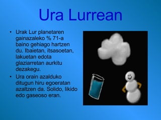 Ura Lurrean Urak Lur planetaren gainazaleko % 71-a baino gehiago hartzen du. Ibaietan, itsasoetan, lakuetan edota glaziarretan aurkitu dezakegu . Ura orain azalduko ditugun hiru egoeratan azaltzen da. Solido, likido edo gaseoso eran. 