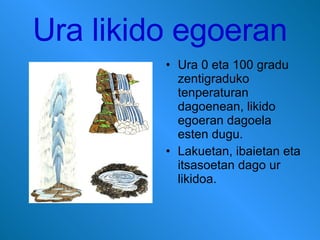 Ura likido egoeran Ura 0 eta 100 gradu zentigraduko tenperaturan dagoenean, likido egoeran dagoela esten dugu. Lakuetan, ibaietan eta itsasoetan dago ur likidoa. 