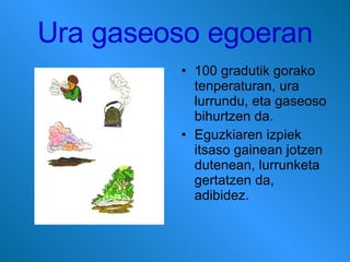 Ura gaseoso egoeran 100 gradutik gorako tenperaturan, ura lurrundu, eta gaseoso bihurtzen da. Eguzkiaren izpiek itsaso gainean jotzen dutenean, lurrunketa gertatzen da, adibidez. 