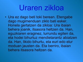 Uraren zikloa Ura ez dago beti toki berean. Etengabe dago mugimenduan ziklo bati esker. Honela gertatzen da zikloa: Ura ibaian behera joanik, itsasora heltzen da. Han, eguzkiaren eraginez, lurrundu egiten da, eta hodei bihurtuz mendietarantz abiatzen da. Han, likido bihurtu, eta euri edo elur moduan jausten da. Eta berriro, ibaian behera itsasora heltzen da.  