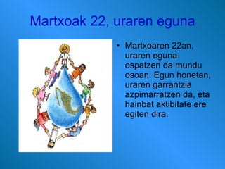 Martxoak 22, uraren eguna Martxoaren 22an, uraren eguna ospatzen da mundu osoan. Egun honetan, uraren garrantzia azpimarratzen da, eta hainbat aktibitate ere egiten dira.  