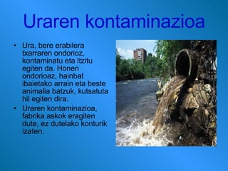 Uraren kontaminazioa Ura, bere erabilera txarraren ondorioz, kontaminatu eta ltzitu egiten da. Honen ondorioaz, hainbat ibaietako arrain eta beste animalia batzuk, kutsatuta hil egiten dira. Uraren kontaminazioa, fabrika askok eragiten dute, ez dutelako konturik izaten. 