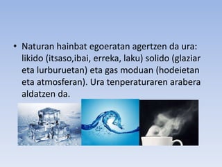 • Naturan hainbat egoeratan agertzen da ura:
likido (itsaso,ibai, erreka, laku) solido (glaziar
eta lurburuetan) eta gas moduan (hodeietan
eta atmosferan). Ura tenperaturaren arabera
aldatzen da.
 