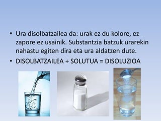 • Ura disolbatzailea da: urak ez du kolore, ez
zapore ez usainik. Substantzia batzuk urarekin
nahastu egiten dira eta ura aldatzen dute.
• DISOLBATZAILEA + SOLUTUA = DISOLUZIOA
 