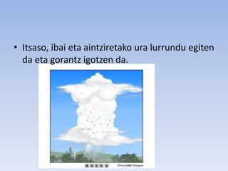 • Itsaso, ibai eta aintziretako ura lurrundu egiten
da eta gorantz igotzen da.
 