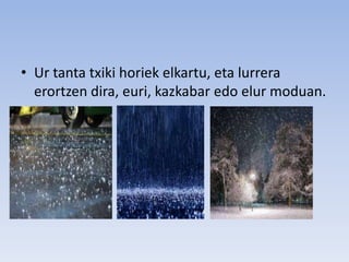 • Ur tanta txiki horiek elkartu, eta lurrera
erortzen dira, euri, kazkabar edo elur moduan.
 