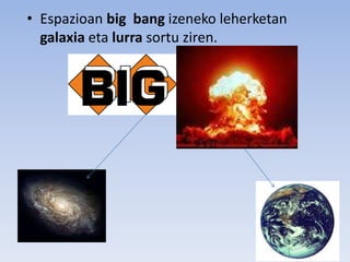 • Espazioan big bang izeneko leherketan
galaxia eta lurra sortu ziren.
 