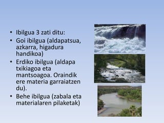 • Ibilgua 3 zati ditu:
• Goi ibilgua (aldapatsua,
azkarra, higadura
handikoa)
• Erdiko ibilgua (aldapa
txikiagoa eta
mantsoagoa. Oraindik
ere materia garraiatzen
du).
• Behe ibilgua (zabala eta
materialaren pilaketak)
 