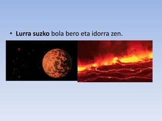 • Lurra suzko bola bero eta idorra zen.
 
