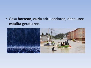 • Gasa hoztean, euria aritu ondoren, dena urez
estalita geratu zen.
 