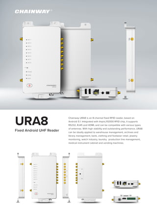 URA8 Chainway URA8 is an 8-channel fixed RFID reader, based on
Android 5.1. Integrated with Impinj R2000 RFID chip, it supports
RS232, RJ45 and HDMI, and can be compatible with various types
of antennas. With high stability and outstanding performance, URA8
can be ideally applied to warehouse management, archives and
library management, bank, clothing and footwear retail, jewelry
monitoring, watch industry, laundry, production line management,
medical instrument cabinet and vending machines.
Fixed Android UHF Reader
 
