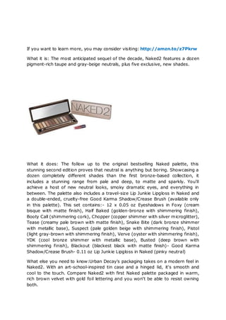 If you want to learn more, you may consider visiting: http://amzn.to/z7Pkrw

What it is: The most anticipated sequel of the decade, Naked2 features a dozen
pigment-rich taupe and gray-beige neutrals, plus five exclusive, new shades.




What it does: The follow up to the original bestselling Naked palette, this
stunning second edition proves that neutral is anything but boring. Showcasing a
dozen completely different shades than the first bronze-based collection, it
includes a stunning range from pale and deep, to matte and sparkly. You'll
achieve a host of new neutral looks, smoky dramatic eyes, and everything in
between. The palette also includes a travel-size Lip Junkie Lipgloss in Naked and
a double-ended, cruelty-free Good Karma Shadow/Crease Brush (available only
in this palette). This set contains:- 12 x 0.05 oz Eyeshadows in Foxy (cream
bisque with matte finish), Half Baked (golden-bronze with shimmering finish),
Booty Call (shimmering cork), Chopper (copper shimmer with silver microglitter),
Tease (creamy pale brown with matte finish), Snake Bite (dark bronze shimmer
with metallic base), Suspect (pale golden beige with shimmering finish), Pistol
(light gray-brown with shimmering finish), Verve (oyster with shimmering finish),
YDK (cool bronze shimmer with metallic base), Busted (deep brown with
shimmering finish), Blackout (blackest black with matte finish)- Good Karma
Shadow/Crease Brush- 0.11 oz Lip Junkie Lipgloss in Naked (pinky neutral)

What else you need to know:Urban Decay's packaging takes on a modern feel in
Naked2. With an art-school-inspired tin case and a hinged lid, it's smooth and
cool to the touch. Compare Naked2 with first Naked palette packaged in warm,
rich brown velvet with gold foil lettering and you won't be able to resist owning
both.
 
