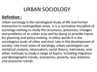 URBAN SOCIOLOGY
Definition :
Urban sociology is the sociological study of life and human
interaction in metropolitan areas. It is a normative discipline of
sociology seeking to study the structures, processes, changes
and problems of an urban area and by doing so provide inputs
for planning and policy making. In other words it is the
sociological study of cities and their role in the development of
society. Like most areas of sociology, urban sociologists use
statistical analysis, observation, social theory, interviews, and
other methods to study a range of topics, including migration
and demographic trends, economics, poverty, race relations
and economic trends.
 