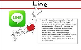 Line
• Line. Это самый популярный мобильный
мессенджер в Японии. Он был создан
специально для местного рынка сразу после
землетрясения в Тохоку. В то время, как
традиционные телекоммуникационные
линии связи оказались разрушены и
повреждены, Line давал прекрасную
возможность общаться с близкими в любом
месте, где был хотя бы слабый сигнал
Интернета. Сейчас у Line свыше 310 млн.
пользователей.
 