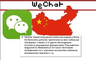 WeChat
• WeChat. Самый популярный instant-мессенджер в Китае.
Он бесплатен, доступен практически на всех мобильных
платформах и языках и от других мессенджеров
отличается расширенным функционалом. Пользователю
предлагается обмениваться не только текстовыми
сообщениями, но и огромным количеством смайликов,
анимационных картинок и т.д.
 