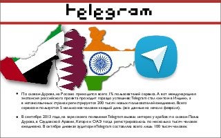 telegram
• По словам Дурова, на Россию приходится всего 1% пользователей сервиса. А вот международная
экспансия российского проекта проходит гораздо успешнее:Telegram стал «хитом в Индии», а
в испаноязычных странах регистрируется 200 тысяч новых пользователей ежедневно. Всего
сервисом пользуется 5 миллионов человек каждый день (все данные на начало февраля).
• В сентябре 2013 года, на заре своего появления Telegram вызвал интерес у арабов: по словам Павла
Дурова, в Саудовской Аравии, Катаре и ОАЭ тогда регистрировалось по несколько тысяч человек
ежедневно. В октябре дневная аудитория Telegram составляла всего лишь 100 тысяч человек.
 