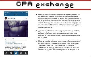CPA exchange
• Реклама в сообществах или органическая реклама —
мощный инструмент, который помогает брендам и
компаниям рассказывать о своем продукте аудитории
на популярных тематических площадках социальных
сетей. Размещайте рекламные сообщения в профилях
пользователей ВКонтакте и Одноклассники, и других
социальных сетях.
• Данный заработок в сети подразумевает под собой
действия (лайки, репосты, подписки, вступление в
группы, посты, комментарии, просмотр видеороликов
на Ютубе).
• Принцип работы биржи очень прост. Рекламодатель /
BRAND создает задание, пополняет счет и получает
трафик на свой сайт. Исполнитель / Inﬂuencer
добавляет площадку, размещает рекламный пост на
своей площадке и получает прибыль за каждый клик.
 