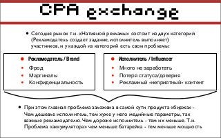 CPA exchange
• Сегодня рынок т.н. «Нативной рекламы» состоит из двух категорий
(Рекламодатель создает задание, исполнитель выполняет)
участников, и у каждой из категорий есть свои проблемы:
• При этом главная проблема заложена в самой сути продукта «биржа» -
Чем дешевле исполнитель, тем хуже у него медийные параметры, так
важные рекламодателю. Чем дороже исполнитель - тем их меньше. Т.н.
Проблема «аккумулятора» чем меньше батарейка - тем меньше мощность
• Исполнитель / Inﬂuencer
• Много не заработать
• Потеря статуса/доверия
• Рекламный «неприятный» контент
• Рекламодатель / Brand
• Фрод
• Маргиналы
• Конфиденциальность
 