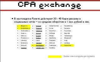 CPA exchange
• В настоящем в Рунете действуют 30 - 40 бирж рекламы в
социальных сетях ~ со средним оборотом в 1 млн. рублей в мес.
• Blogun.ru
• Socialtools.ru
• Twitandlike.ru
• Twite.ru
• Vklike.ru
• Prospero.ru
• Likee.biz
• Seozavr.ru
• Sots-pro
• Userator
• Advert-Control
• V-Like
• Smo-Pult
• VkTarget
• Plibber
• Sarafanka
• Freeliked
• Sots-pro
• Feedopost
• Cashbox
• Avtotwit
• Tolkotolk
• VkSerﬁng
• Smmok
• Sociate
• Adslike
• Liked
• FeeClick
• AppTools.ru
• Likeberi.com
• SocialMoney
• Socialink
• ForumOK
• Best-like
• TwitterStock
• Blogocash
• Itwip
• Labelup
• PublicFast
- Знаем лично владельцев сервиса
 