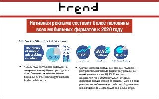 trend
Нативная реклама составит более половины
всех мобильных форматов к 2020 году
• К 2020 году 75,9% всех расходов на
интернет-рекламу будет приходиться
на мобильные рекламы нативные
форматы. © IHS Technology; Facebook
Audience Network.
• Согласно предварительным данным, годовой
рост рекламы нативных форматов у рекламных
сетей увеличится до 70, 7%. Если темп
сохранится, то к 2020 году доля нативных
форматов вполне может составить 10,6% от всей
рекламы на мобильных устройствах. В денежном
эквиваленте эта цифра будет равна $8,9 млрд.
 