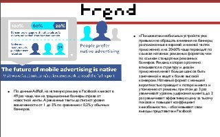 trend
• «Пользователи мобильных устройств уже
привыкли не обращать внимания на баннеры,
расположенные в верхней и нижней частях
приложений, и на 20-60% чаще переходят по
ссылкам нативных рекламных форматов, чем
по ссылкам стандартных рекламных
баннеров. Реклама, которая органично
вписывается в структуру и дизайн
приложения, имеет больше шансов быть
замеченной и ведет к более высокой
конверсии. Нативный формат c меньшей
вероятностью приводит к потере клиента и
утомлению от рекламы, при этом до 3 раз
увеличивает уровень удержания клиента, до 2
раз увеличивает эффективную цену за тысячу
показов и повышает коэффициент
кликабельности», - обосновывают свои
выводы представители Facebook
• По данным AdRoll, на нативную рекламу в Facebook кликают в
49 раз чаще, чем на традиционные баннеры справа от
новостной ленты. А рекламные твиты достигают уровня
вовлеченности от 1 до 3% по сравнению с 0,2% у обычных
баннеров.
 