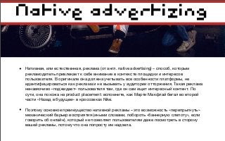 Native advertizing
• Нативная, или естественная, реклама (от англ. native advertising) – способ, которым
рекламодатель привлекает к себе внимание в контексте площадки и интересов
пользователя. В оригинале она должна учитывать все особенности платформы, не
идентифицироваться как реклама и не вызывать у аудитории отторжения. Такая реклама
ненавязчиво «поджидает» пользователя там, где он сам ищет интересный контент. По
сути, она похожа на product placement: вспомните, как Марти Макфлай бегал во второй
части «Назад в будущее» в кроссовках Nike.
• Поэтому основное преимущество нативной рекламы – это возможность «перепрыгнуть»
механический барьер восприятия (иными словами, побороть «баннерную слепоту», если
говорить об онлайн), который не позволяет пользователям даже посмотреть в сторону
вашей рекламы, потому что она попросту им надоела.
 