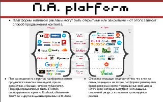 N.A. platform
• Платформы нативной рекламы могут быть открытыми или закрытыми – от этого зависит
способ продвижения контента.
• При размещении на закрытых платформах контент
продвигается вместе с площадкой, при ее
содействии, и больше нигде не публикуется.
Примеры: продвигаемые твиты в Twitter,
спонсируемые истории на Facebook, объявления
TrueView и другие виды видеорекламы наYouTube.
• Открытые площадки отличаются тем, что в тех же
самых соцмедиа и на тех же платформах размещается
брендированный контент и рекламные сообщения,
источником которых выступает не площадка, а
сторонний ресурс, с которого и транслируется
реклама
 
