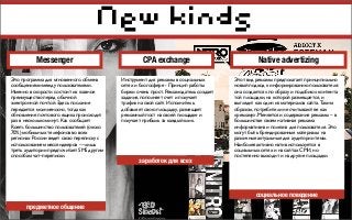New kinds
Это программа для мгновенного обмена
сообщениями между пользователями.
Именно в скорости состоит их главное
преимущество перед обычной
электронной почтой. Здесь послание
передается молниеносно, тогда как
обновление почтового ящика происходит
раз в несколько минут. Как сообщает
Roem, большинство пользователей (около
70%) мобильных телефонов во всех
регионах России ведет свою переписку с
использованием мессенджеров — лишь
треть аудитории предпочитает SMS другим
способам чат–переписки.
Инструмент для рекламы в социальных
сетях и блогосфере - Принцип работы
биржи очень прост. Рекламодатель создает
задание, пополняет счет и получает
трафик на свой сайт. Исполнитель
добавляет свою площадку, размещает
рекламный пост на своей площадке и
получает прибыль за каждый клик.
Этот вид рекламы предполагает принципиально
новый подход к информированию пользователя:
она создается «по образу и подобию» контента
той площадки, на которой размещается, и
выглядит как один из материалов сайта. Таким
образом, потребители не считывают ее как
«рекламу». Меняется и содержание рекламы – в
большинстве своем нативная реклама
информативна и полезна для пользователя. Это
могут быть брендированные материалы на
различные актуальные для аудитории темы.
Наиболее активно натив используется в
социальных сетях и на сайтах СМИ, но
постепенно выходит и на другие площадки.
Messenger CPA exchange Native advertizing
предметное общение
заработок для всех
социальное поведение
 