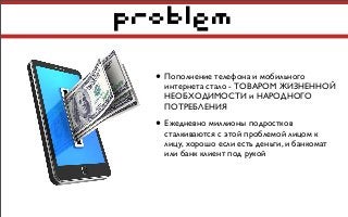 problem
• Пополнение телефона и мобильного
интернета стало - ТОВАРОМ ЖИЗНЕННОЙ
НЕОБХОДИМОСТИ и НАРОДНОГО
ПОТРЕБЛЕНИЯ
• Ежедневно миллионы подростков
сталкиваются с этой проблемой лицом к
лицу, хорошо если есть деньги, и банкомат
или банк клиент под рукой
 