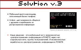Solution v.3
• Мобильный крипто-мессенджер,
пополняющий баланс телефона
• Urabot - дает возможность общаться
с друзьями и зарабатывать на
распространении информации
• Наше решение - это мобильный чат с возможностью
«распространения» информации в РУНЕТЕ через чат,
социальные сети, группы пользователей. И возможностью
заработка на «распространения» информации в РУНЕТЕ
Первое упоминание сервиса - 2013 год
 