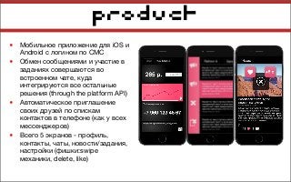 product
• Мобильное приложение для iOS и
Android с логином по СМС
• Обмен сообщениями и участие в
заданиях совершаются во
встроенном чате, куда
интегрируются все остальные
решения (through the platform API)
• Автоматическое приглашение
своих друзей по спискам
контактов в телефоне (как у всех
мессенджеров)
• Всего 5 экранов - профиль,
контакты, чаты, новости/задания,
настройки (фишки:swipe
механики, delete, like)
 