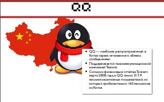 QQ
• QQ — наиболее распространённый в
Китае сервис мгновенного обмена
сообщениями
• Поддерживается телекоммуникационной
компанией Tencent
• Согласно финансовым отчётам Tencent
марта 2008 года, в QQ около 317,9
миллионов активных пользователей, из
которых приблизительно 160 миллионов
из Китая.
 