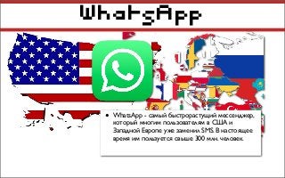WhatsApp
• WhatsApp - самый быстрорастущий мессенджер,
который многим пользователям в США и
Западной Европе уже заменил SMS. В настоящее
время им пользуется свыше 300 млн. человек.
 