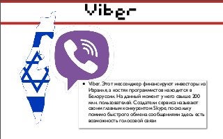Viber
• Viber. Этот мессенджер финансируют инвесторы из
Израиля, а костяк программистов находится в
Белоруссии. На данный момент у него свыше 200
млн. пользователей. Создатели сервиса называют
своим главным конкурентом Skype, поскольку
помимо быстрого обмена сообщениями здесь есть
возможность голосовой связи
 