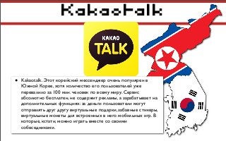 Kakaotalk
• Kakaotalk. Этот корейский мессенджер очень популярен в
Южной Корее, хотя количество его пользователей уже
перевалило за 100 млн. человек по всему миру. Сервис
абсолютно бесплатен, не содержит рекламы, а зарабатывает на
дополнительных функциях: за деньги пользователи могут
отправлять друг другу виртуальные подарки, забавные стикеры,
виртуальные монеты для встроенных в него мобильных игр. В
которые, кстати, можно играть вместе со своими
собеседниками.
 