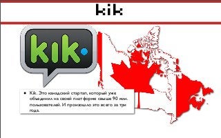 kik
• Kik. Это канадский стартап, который уже
объединил на своей платформе свыше 90 млн.
пользователей. И произошло это всего за три
года.
 