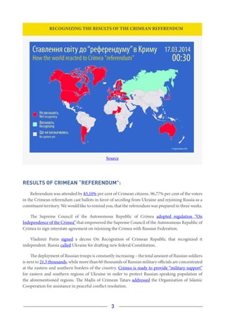 3
Recognizing the results of the Crimean referendum
Source
Results of Crimean “Referendum”:
Referendum was attended by 83,10% per cent of Crimean citizens. 96,77% per cent of the voters
in the Crimean referendum cast ballots in favor of seceding from Ukraine and rejoining Russia as a
constituent territory. We would like to remind you, that the referendum was prepared in three weeks.
The Supreme Council of the Autonomous Republic of Crimea adopted regulation “On
Independence of the Crimea” that empowered the Supreme Council of the Autonomous Republic of
Crimea to sign interstate agreement on rejoining the Crimea with Russian Federation.
Vladimir Putin signed a decree On Recognition of Crimean Republic that recognized it
independent. Russia called Ukraine for drafting new federal Constitution.
The deployment of Russian troops is constantly increasing – the total amount of Russian soldiers
is next to 21,5 thousands, while more than 60 thousands of Russian military officials are concentrated
at the eastern and southern borders of the country. Crimea is ready to provide “military support”
for eastern and southern regions of Ukraine in order to protect Russian-speaking population of
the aforementioned regions. The Majlis of Crimean Tatars addressed the Organization of Islamic
Cooperation for assistance in peaceful conflict resolution.
 