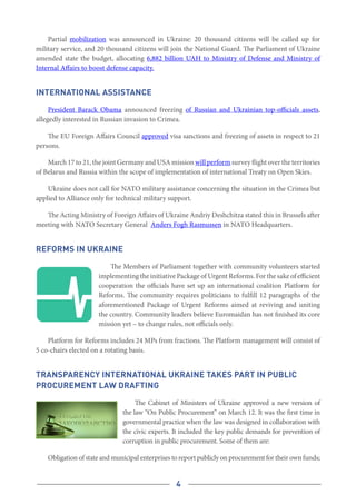 4
Partial mobilization was announced in Ukraine: 20 thousand citizens will be called up for
military service, and 20 thousand citizens will join the National Guard. The Parliament of Ukraine
amended state the budget, allocating 6,882 billion UAH to Ministry of Defense and Ministry of
Internal Affairs to boost defense capacity.
International assistance
President Barack Obama announced freezing of Russian and Ukrainian top-officials assets,
allegedly interested in Russian invasion to Crimea.
The EU Foreign Affairs Council approved visa sanctions and freezing of assets in respect to 21
persons.
March 17 to 21, the joint Germany and USA mission will perform survey flight over the territories
of Belarus and Russia within the scope of implementation of international Treaty on Open Skies.
Ukraine does not call for NATO military assistance concerning the situation in the Crimea but
applied to Alliance only for technical military support.
The Acting Ministry of Foreign Affairs of Ukraine Andriy Deshchitza stated this in Brussels after
meeting with NATO Secretary General  Anders Fogh Rasmussen in NATO Headquarters.
Reforms in Ukraine
The Members of Parliament together with community volunteers started
implementing the initiative Package of Urgent Reforms. For the sake of efficient
cooperation the officials have set up an international coalition Platform for
Reforms. The community requires politicians to fulfill 12 paragraphs of the
aforementioned Package of Urgent Reforms aimed at reviving and uniting
the country. Community leaders believe Euromaidan has not finished its core
mission yet – to change rules, not officials only.
Platform for Reforms includes 24 MPs from fractions. The Platform management will consist of
5 co-chairs elected on a rotating basis.
Transparency International Ukraine takes part in public
procurement law drafting
The Cabinet of Ministers of Ukraine approved a new version of
the law “On Public Procurement” on March 12. It was the first time in
governmental practice when the law was designed in collaboration with
the civic experts. It included the key public demands for prevention of
corruption in public procurement. Some of them are:
Obligation of state and municipal enterprises to report publicly on procurement for their own funds;
 