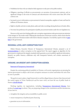 5
•	 Prohibition for those who are related to bids organizers to take part in the public tenders;
•	 Obligatory reporting of officials on procurements, on execution of procurement contracts, and on
significant changes in the terms of contracts and subcontractors who receive more than 20% of the
contract cost.
•	 Increased access to information on procurement of natural monopolies, suppliers of water and heat for
millions of Ukrainian citizens.
•	 Righttoofpublicactiviststomakephoto,audioandvideorecordingsduringdisclosureoftenderoffers.
•	 Five times less preferences for participants of public procurement tenders under the new legislation etc.
However,atthesametimeleadingpublicanti-corruptionorganizationsmakegovernmentpayattention
to the intrigues of “the tender mafia” lobbying the introduction of electronic auctions, which means that the
wholecontroloverUkrainiantenderswillswitchtoRussiancompanies.Toavoidthis,expertswroteanopen
letter to the government.
Regional Level Anti-Corruption Fight
Oleksii Khmara, Executive Director of Transparency International Ukraine, prepared a set of
recommendations to reduce corruption on the regional level. The expert suggests an algorithm for the
government to implement the integrity standards itself, guarantee access to publicly significant information,
properly use public finances, collaborate only with transparent business, and conduct assessment of
corruption.
UKRAINE: AN URGENT ANTI-CORRUPTION AGENDA
Statement of Transparency International
Despite the continuing political instability in Ukraine, civil society organisations are pressing the
interim government to adopt a raft of anti-corruption measures to restore and bolster the rule of law
as soon as possible.
The goal is to put in place a legal framework to end the alleged abuses of power that characterised
the ousted regime of Victor Yanukovych and his inner circle, not least the use of public funds to
finance a lavish lifestyle.
Working together, six organisations, including  Transparency International Ukraine, have
produced a road-map to reform. They are proposing changes to the constitution and the introduction
of new laws to:
•	 strengthen the integrity and accountability in public sector
•	 ensure transparency of political party financing
•	 guarantee access to information
 